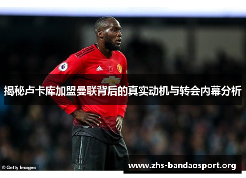 揭秘卢卡库加盟曼联背后的真实动机与转会内幕分析