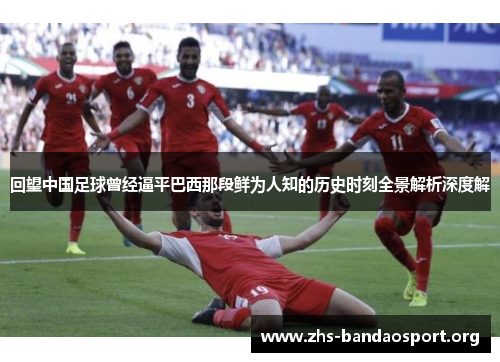 回望中国足球曾经逼平巴西那段鲜为人知的历史时刻全景解析深度解 回望中国足球曾经逼平巴西那段鲜为人知的历史时刻全景解析深度解